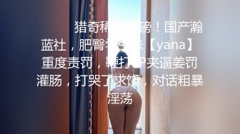 ⚫️⚫️猎奇稀缺重磅！国产瀚蓝社，肥臀学生妹【yana】重度责罚，鞭打SP夹逼姜罚灌肠，打哭了求饶，对话粗暴淫荡