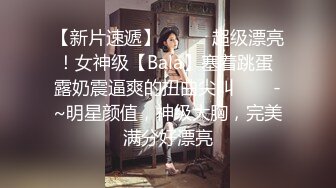 【新片速遞】✨✨✨⚓超级漂亮！女神级【Bala】塞着跳蛋 露奶震逼爽的扭曲尖叫✨✨✨-~明星颜值，神级大胸，完美满分好漂亮