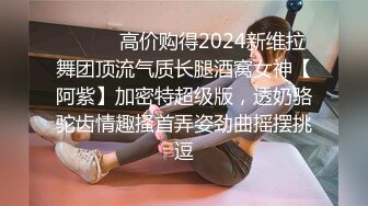 ⚫️⚫️高价购得2024新维拉舞团顶流气质长腿酒窝女神【阿紫】加密特超级版，透奶骆驼齿情趣搔首弄姿劲曲摇摆挑逗