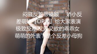 ❤️闷骚反差眼镜娘❤️娇小反差萌妹『OP酱』给大家表演极致反差 又纯又欲的乖乖女 萌萌的外表下是个反差小母狗