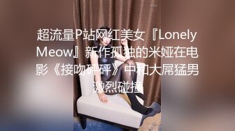 超流量P站网红美女『LonelyMeow』新作孤独的米娅在电影《接吻砰砰》中和大屌猛男激烈碰撞