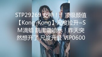 STP29269 女神！！顶级颜值【Kong-Kong】尺度拉升~SM滴蜡 跳蛋震喷水！昨天突然想开了 尺度升级 VIP0600