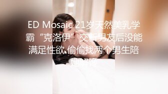 ED Mosaic 21岁天然美乳学霸“克洛伊”交新男友后没能满足性欲 偷偷找两个男生陪她解馋