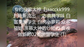 专约良家大神『jaacckk999』最新流出❤️古典舞学妹 白富美留学生 白虎小萝莉 众多骚婊 羡慕大神的钞能力 夜夜做新郎02英国留学生 (3)