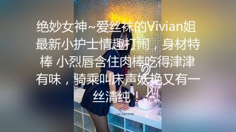 绝妙女神~爱丝袜的Vivian姐 最新小护士情趣打闹，身材特棒 小烈唇含住肉棒吃得津津有味，骑乘叫床声妖艳又有一丝清纯！